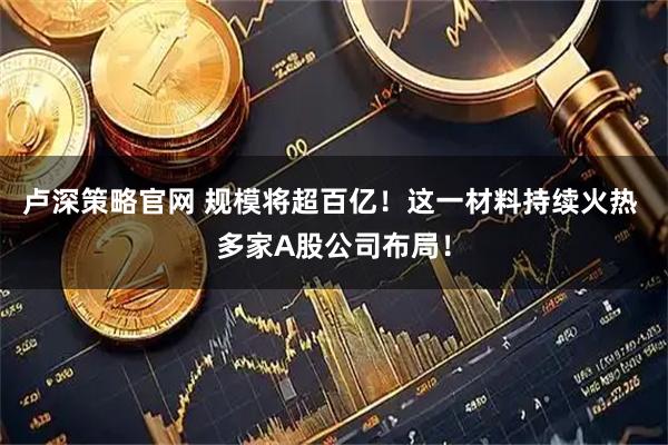 卢深策略官网 规模将超百亿！这一材料持续火热 多家A股公司布局！