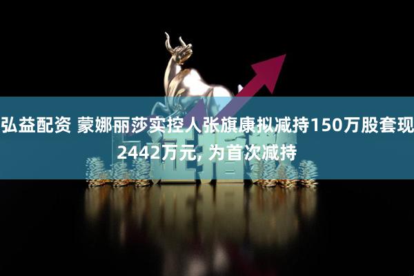 弘益配资 蒙娜丽莎实控人张旗康拟减持150万股套现2442万元, 为首次减持