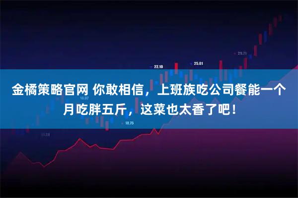 金橘策略官网 你敢相信，上班族吃公司餐能一个月吃胖五斤，这菜也太香了吧！