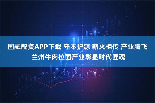 国融配资APP下载 守本护源 薪火相传 产业腾飞 兰州牛肉拉面产业彰显时代匠魂