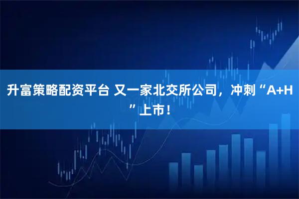 升富策略配资平台 又一家北交所公司，冲刺“A+H”上市！