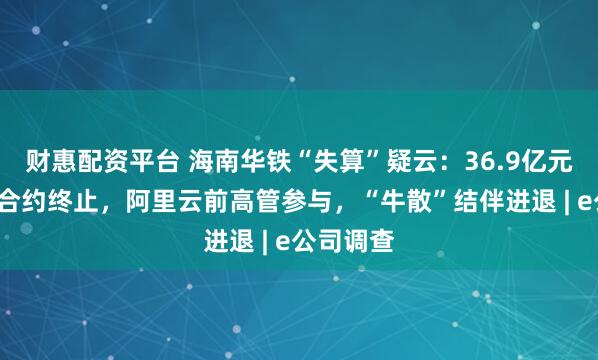 财惠配资平台 海南华铁“失算”疑云：36.9亿元“三无”合约终止，阿里云前高管参与，“牛散”结伴进退 | e公司调查