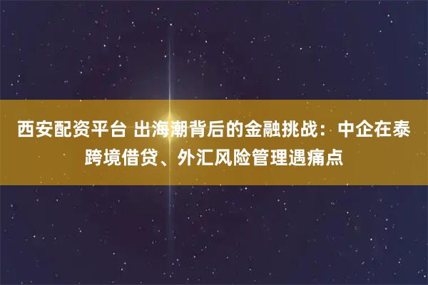 西安配资平台 出海潮背后的金融挑战：中企在泰跨境借贷、外汇风险管理遇痛点