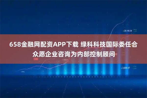 658金融网配资APP下载 绿科科技国际委任合众愿企业咨询为内部控制顾问