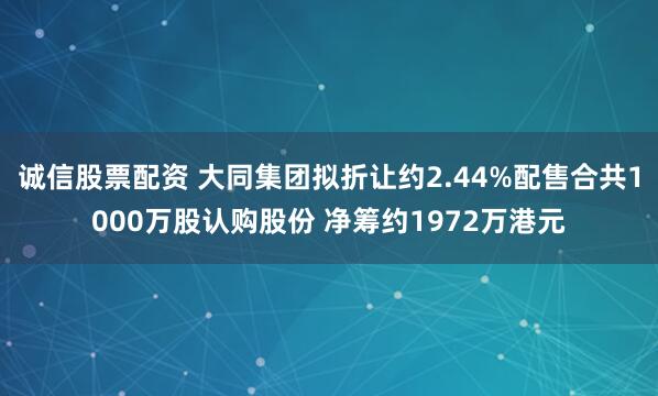诚信股票配资 大同集团拟折让约2.44%配售合共1000万股认购股份 净筹约1972万港元