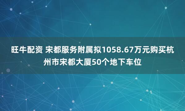 旺牛配资 宋都服务附属拟1058.67万元购买杭州市宋都大厦50个地下车位