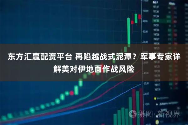 东方汇赢配资平台 再陷越战式泥潭？军事专家详解美对伊地面作战风险