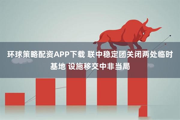 环球策略配资APP下载 联中稳定团关闭两处临时基地 设施移交中非当局