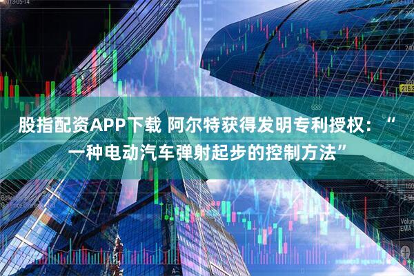 股指配资APP下载 阿尔特获得发明专利授权：“一种电动汽车弹射起步的控制方法”