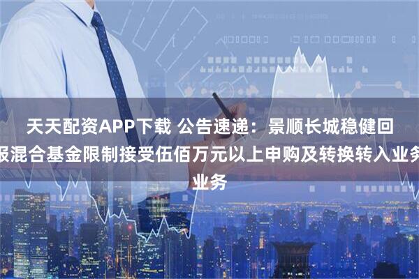 天天配资APP下载 公告速递：景顺长城稳健回报混合基金限制接受伍佰万元以上申购及转换转入业务