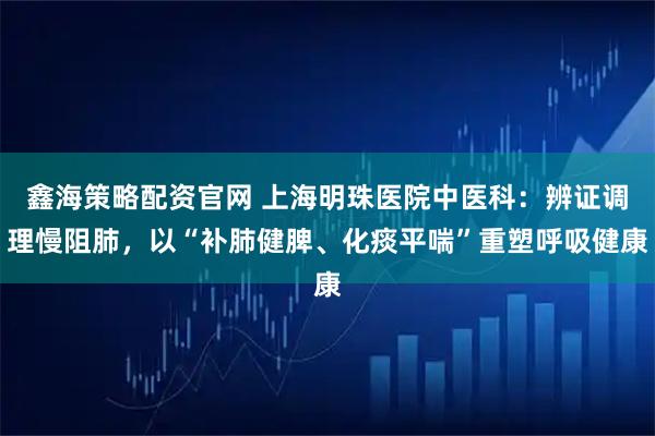 鑫海策略配资官网 上海明珠医院中医科：辨证调理慢阻肺，以“补肺健脾、化痰平喘”重塑呼吸健康