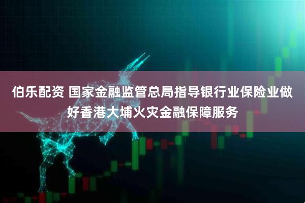 伯乐配资 国家金融监管总局指导银行业保险业做好香港大埔火灾金融保障服务