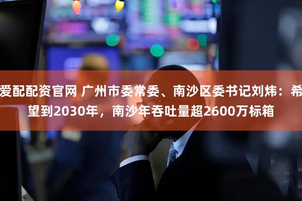 爱配配资官网 广州市委常委、南沙区委书记刘炜：希望到2030年，南沙年吞吐量超2600万标箱
