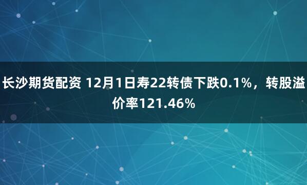 长沙期货配资 12月1日寿22转债下跌0.1%，转股溢价率121.46%