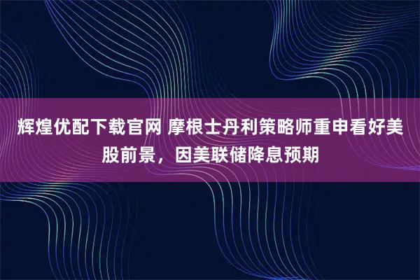 辉煌优配下载官网 摩根士丹利策略师重申看好美股前景，因美联储降息预期