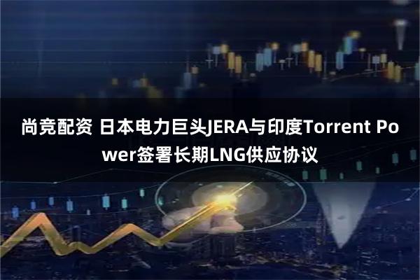 尚竞配资 日本电力巨头JERA与印度Torrent Power签署长期LNG供应协议