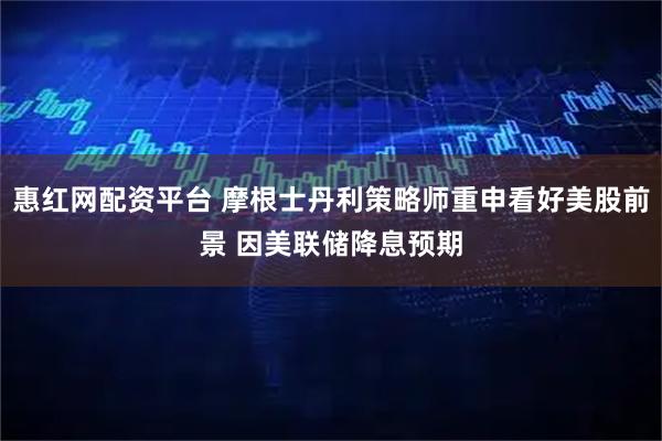 惠红网配资平台 摩根士丹利策略师重申看好美股前景 因美联储降息预期