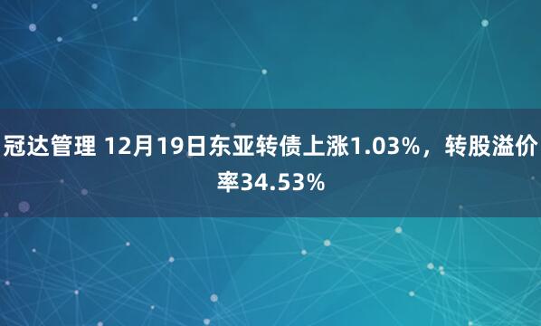 冠达管理 12月19日东亚转债上涨1.03%，转股溢价率34.53%