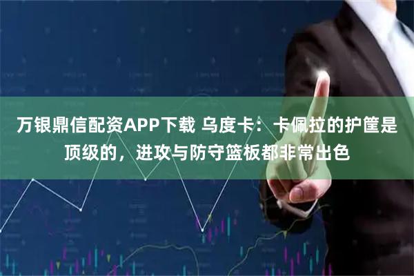 万银鼎信配资APP下载 乌度卡：卡佩拉的护筐是顶级的，进攻与防守篮板都非常出色