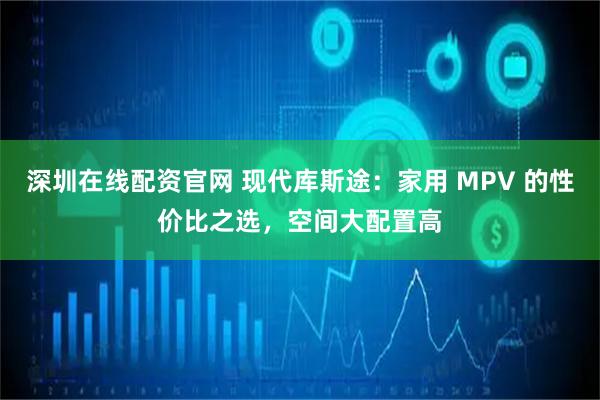 深圳在线配资官网 现代库斯途：家用 MPV 的性价比之选，空间大配置高
