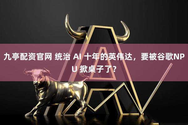 九亭配资官网 统治 AI 十年的英伟达，要被谷歌NPU 掀桌子了？