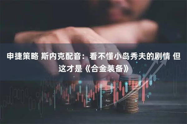 申捷策略 斯内克配音：看不懂小岛秀夫的剧情 但这才是《合金装备》