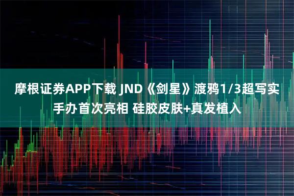 摩根证券APP下载 JND《剑星》渡鸦1/3超写实手办首次亮相 硅胶皮肤+真发植入