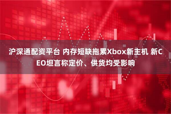 沪深通配资平台 内存短缺拖累Xbox新主机 新CEO坦言称定价、供货均受影响