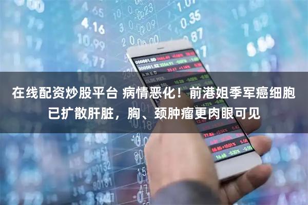 在线配资炒股平台 病情恶化！前港姐季军癌细胞已扩散肝脏，胸、颈肿瘤更肉眼可见
