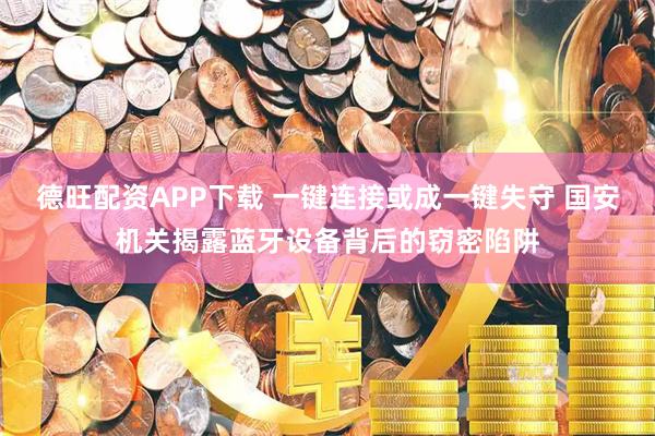 德旺配资APP下载 一键连接或成一键失守 国安机关揭露蓝牙设备背后的窃密陷阱