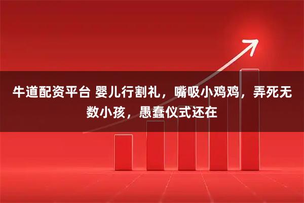 牛道配资平台 婴儿行割礼，嘴吸小鸡鸡，弄死无数小孩，愚蠢仪式还在