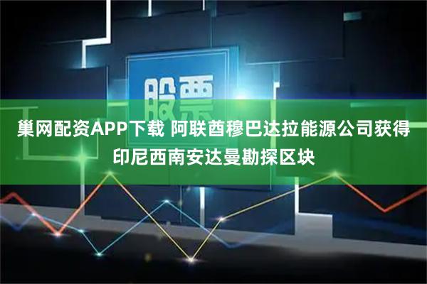 巢网配资APP下载 阿联酋穆巴达拉能源公司获得印尼西南安达曼勘探区块