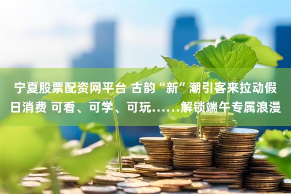 宁夏股票配资网平台 古韵“新”潮引客来拉动假日消费 可看、可学、可玩……解锁端午专属浪漫