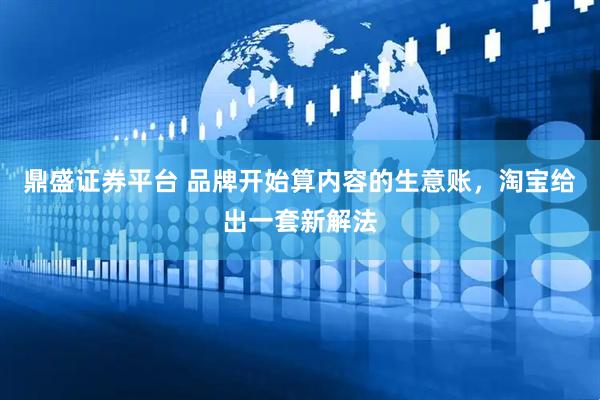 鼎盛证券平台 品牌开始算内容的生意账，淘宝给出一套新解法